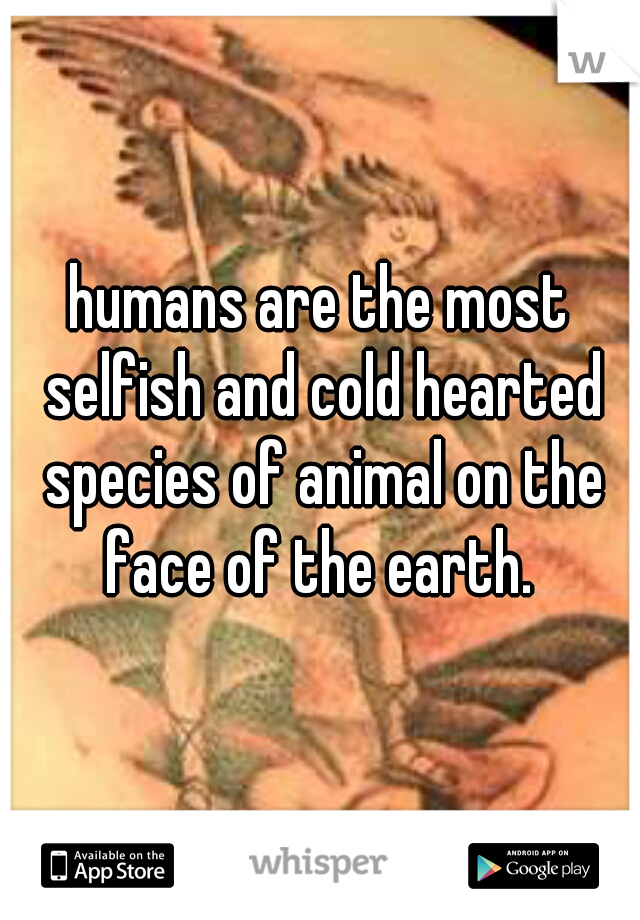 humans are the most selfish and cold hearted species of animal on the face of the earth. 