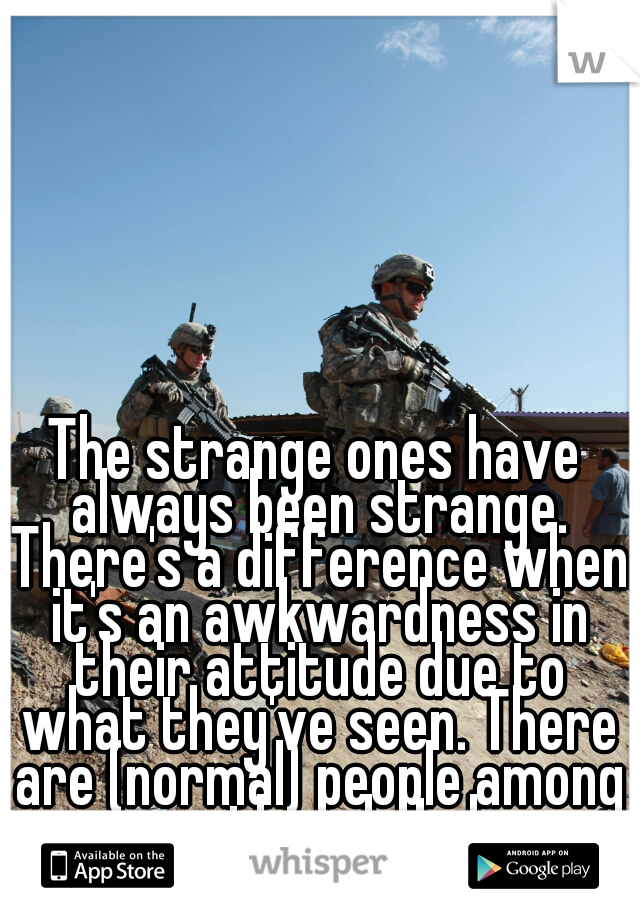 The strange ones have always been strange. There's a difference when it's an awkwardness in their attitude due to what they've seen. There are (normal) people among us though. Lol