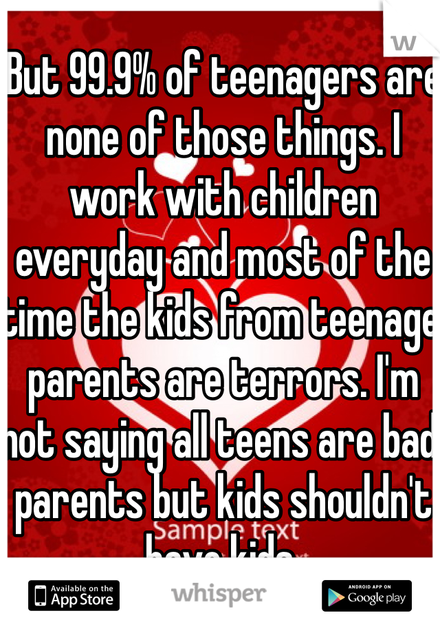 But 99.9% of teenagers are none of those things. I work with children everyday and most of the time the kids from teenage parents are terrors. I'm not saying all teens are bad parents but kids shouldn't have kids. 