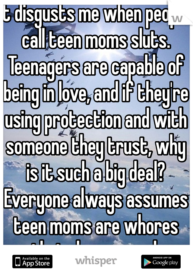 It disgusts me when people call teen moms sluts. Teenagers are capable of being in love, and if they're using protection and with someone they trust, why is it such a big deal? Everyone always assumes teen moms are whores that sleep around.