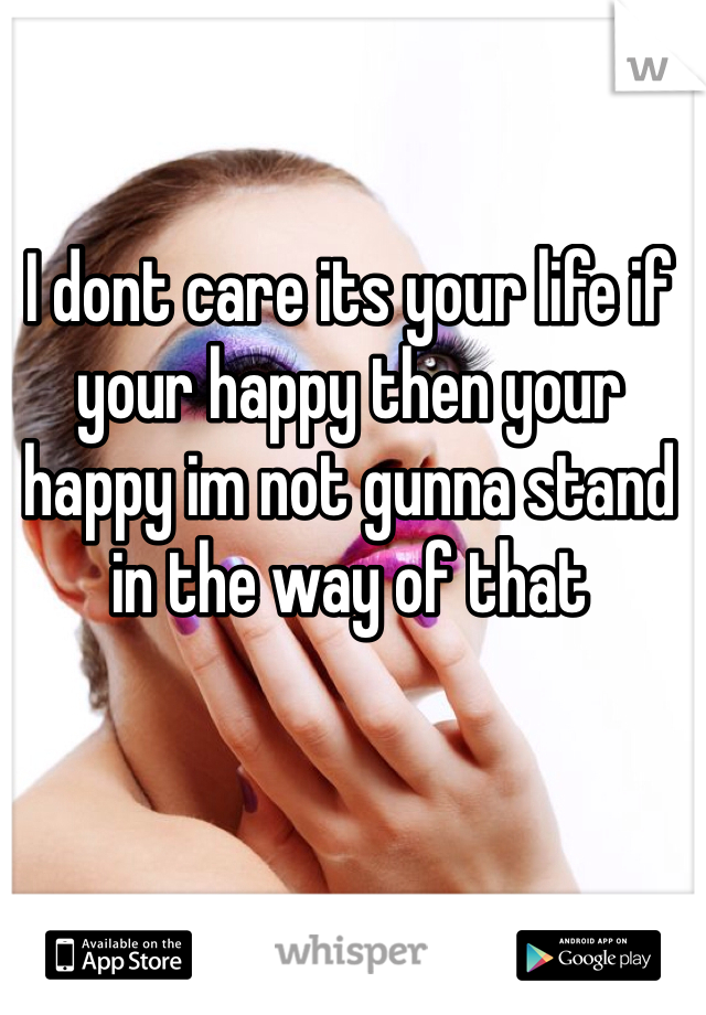 I dont care its your life if your happy then your happy im not gunna stand in the way of that