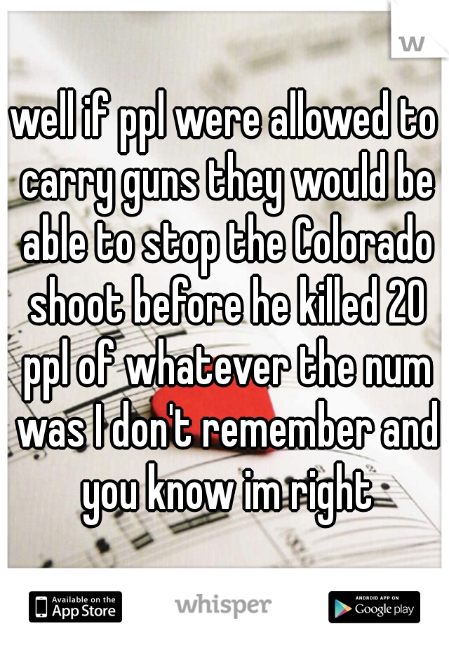 well if ppl were allowed to carry guns they would be able to stop the Colorado shoot before he killed 20 ppl of whatever the num was I don't remember and you know im right