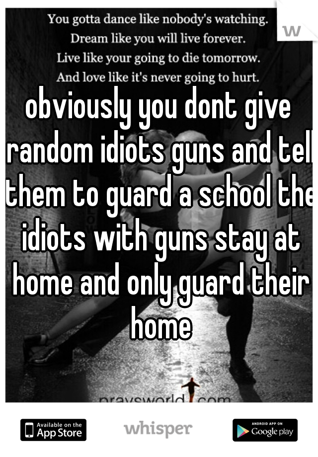 obviously you dont give random idiots guns and tell them to guard a school the idiots with guns stay at home and only guard their home