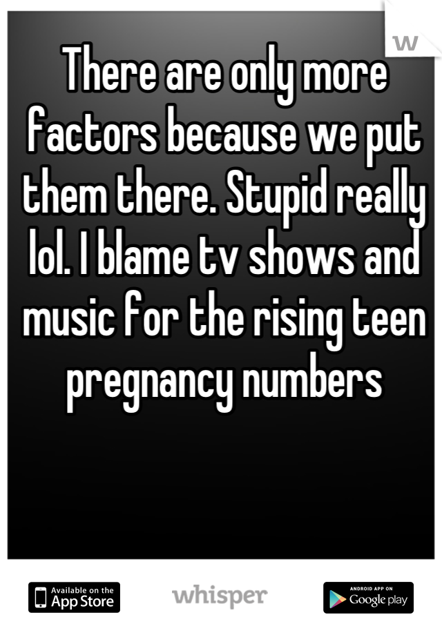 There are only more factors because we put them there. Stupid really lol. I blame tv shows and music for the rising teen pregnancy numbers