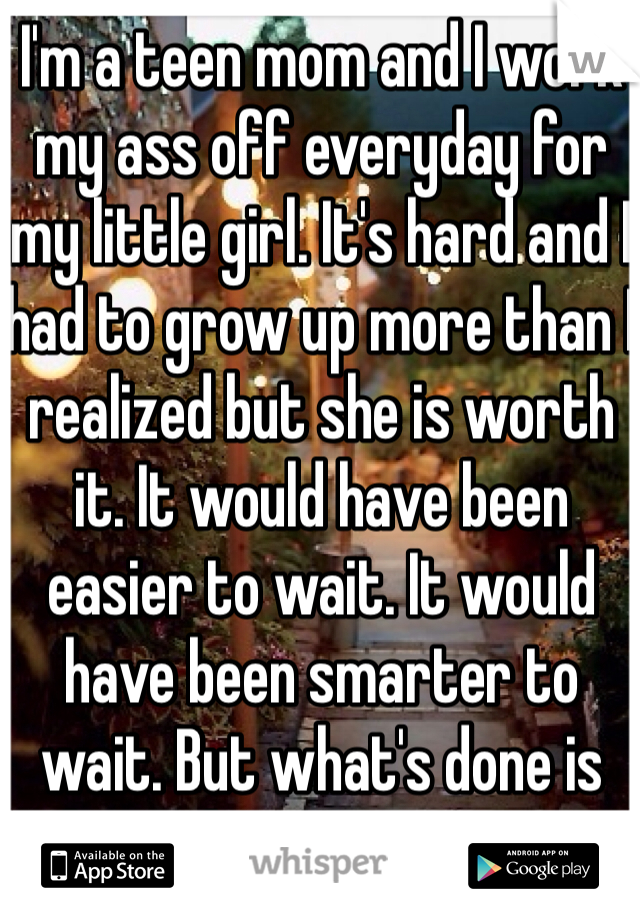 I'm a teen mom and I work my ass off everyday for my little girl. It's hard and I had to grow up more than I realized but she is worth it. It would have been easier to wait. It would have been smarter to wait. But what's done is done. I have no regrets. 