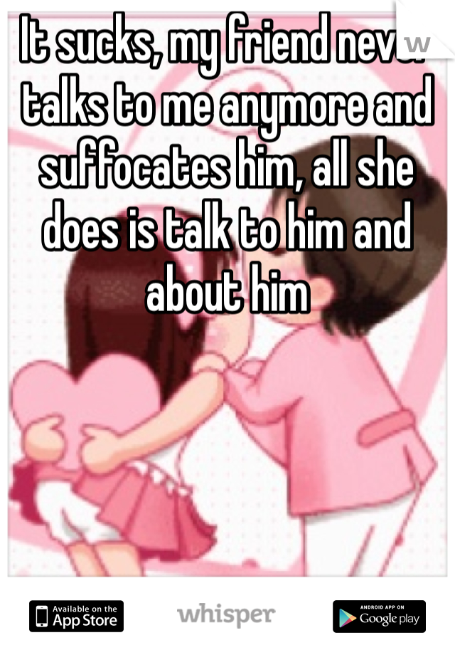 It sucks, my friend never talks to me anymore and suffocates him, all she does is talk to him and about him 