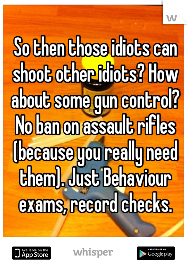 So then those idiots can shoot other idiots? How about some gun control? No ban on assault rifles (because you really need them). Just Behaviour exams, record checks.