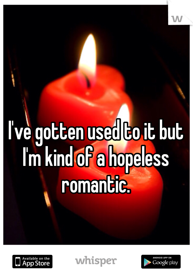 I've gotten used to it but I'm kind of a hopeless romantic. 