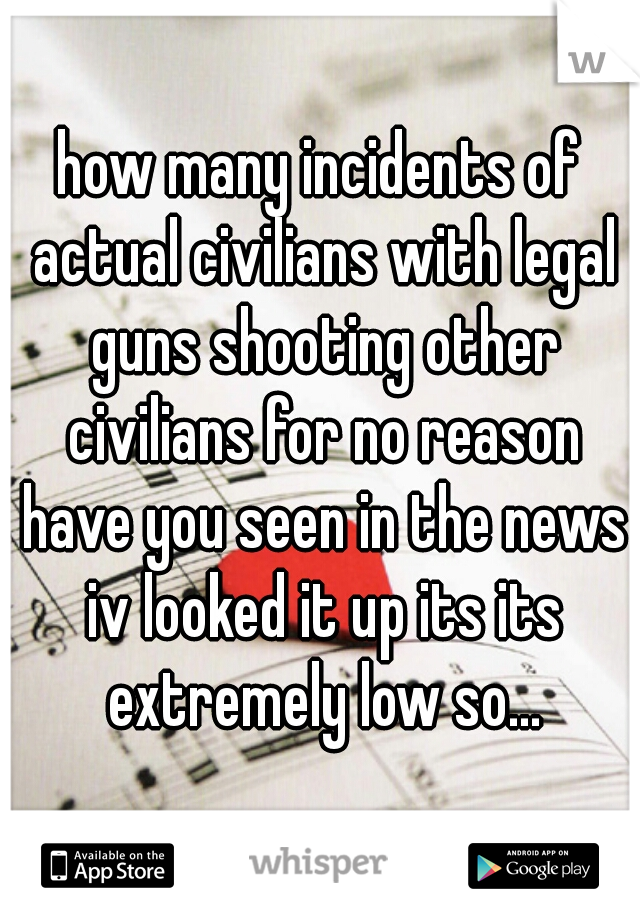 how many incidents of actual civilians with legal guns shooting other civilians for no reason have you seen in the news iv looked it up its its extremely low so...