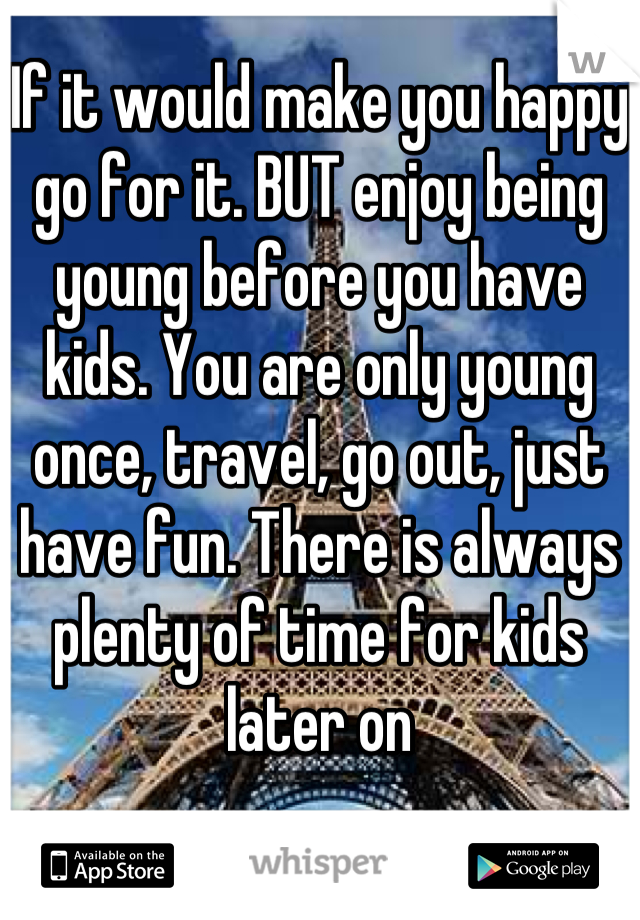 If it would make you happy go for it. BUT enjoy being young before you have kids. You are only young once, travel, go out, just have fun. There is always plenty of time for kids later on