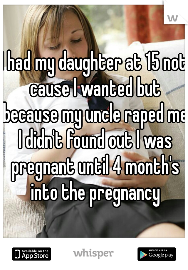 I had my daughter at 15 not cause I wanted but because my uncle raped me I didn't found out I was pregnant until 4 month's into the pregnancy