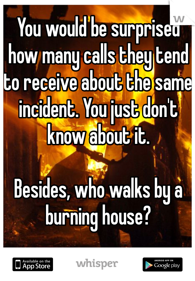 You would be surprised how many calls they tend to receive about the same incident. You just don't know about it. 

Besides, who walks by a burning house? 