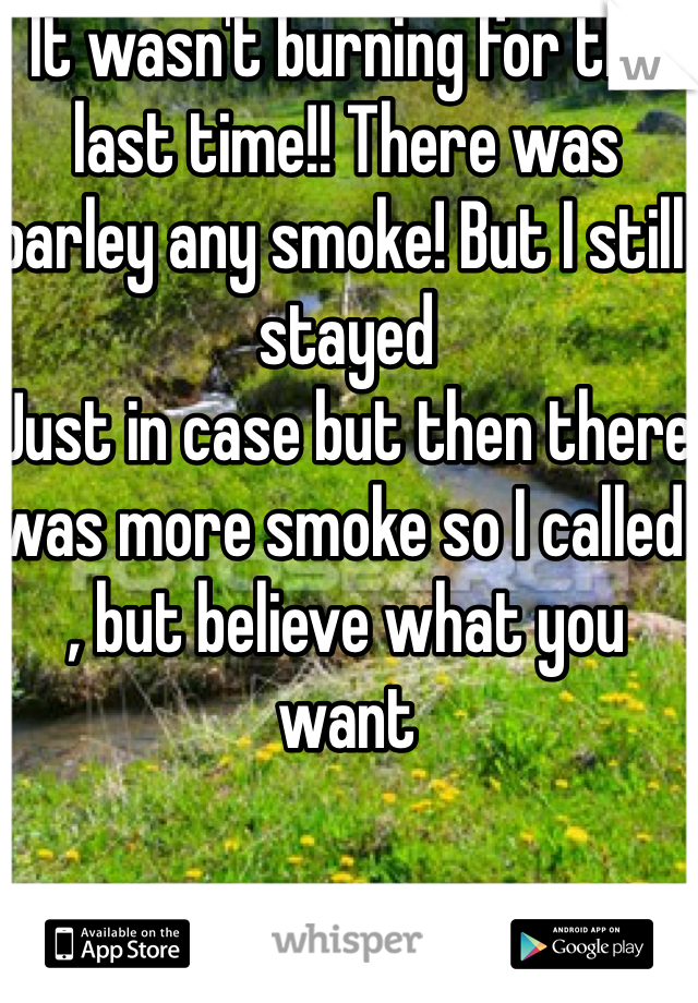 It wasn't burning for the last time!! There was barley any smoke! But I still stayed
Just in case but then there was more smoke so I called , but believe what you want