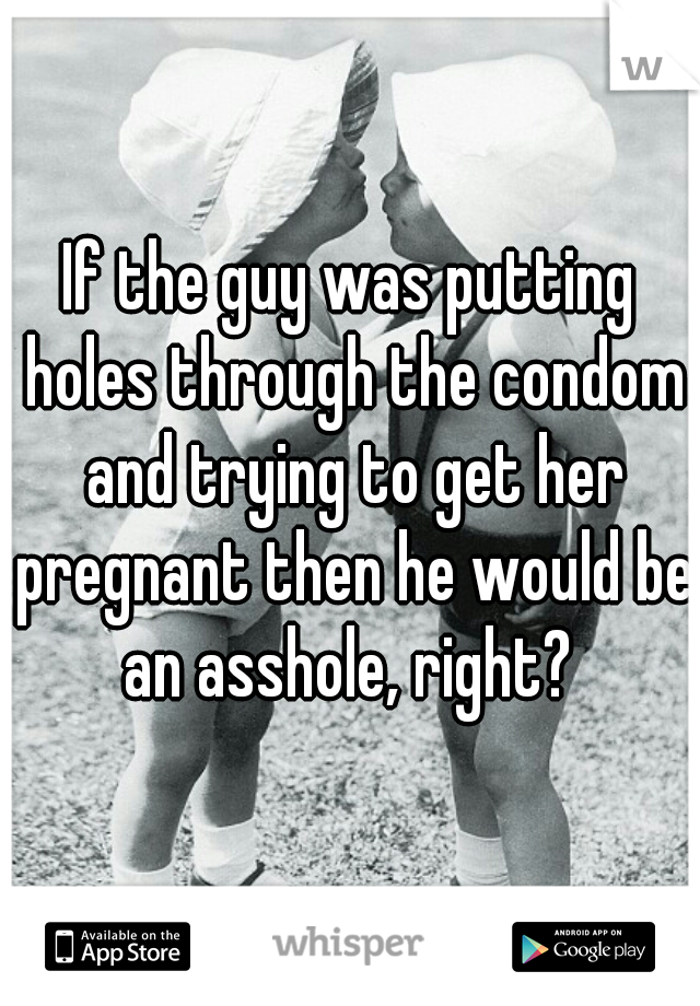 If the guy was putting holes through the condom and trying to get her pregnant then he would be an asshole, right? 