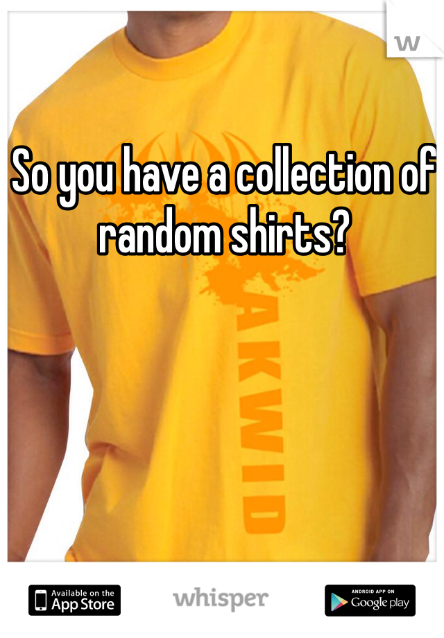 So you have a collection of random shirts?