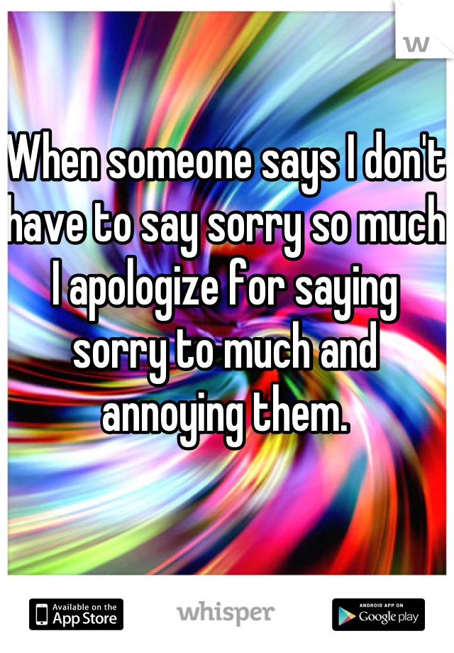When someone says I don't have to say sorry so much I apologize for saying sorry to much and annoying them.