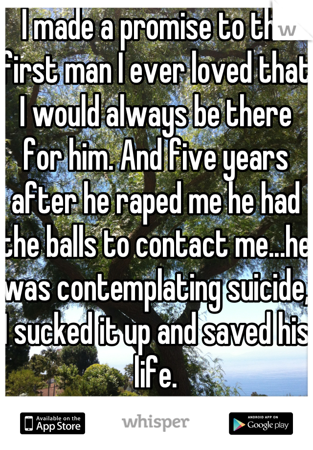 I made a promise to the first man I ever loved that I would always be there for him. And five years after he raped me he had the balls to contact me...he was contemplating suicide, I sucked it up and saved his life. 