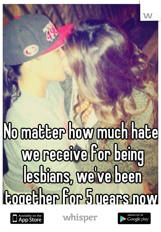 No matter how much hate we receive for being lesbians, we've been together for 5 years now.