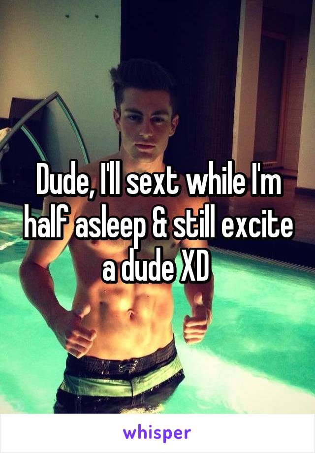 Dude, I'll sext while I'm half asleep & still excite a dude XD 