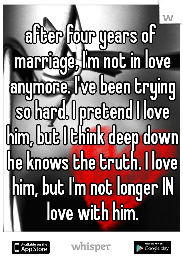 after four years of marriage, I'm not in love anymore. I've been trying so hard. I pretend I love him, but I think deep down he knows the truth. I love him, but I'm not longer IN love with him.