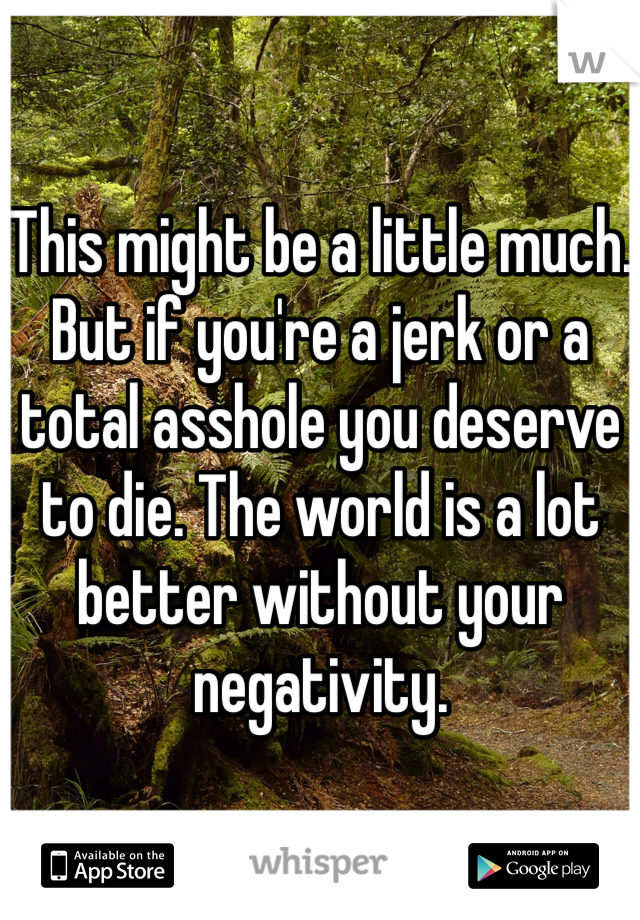 This might be a little much.
But if you're a jerk or a total asshole you deserve to die. The world is a lot better without your negativity. 