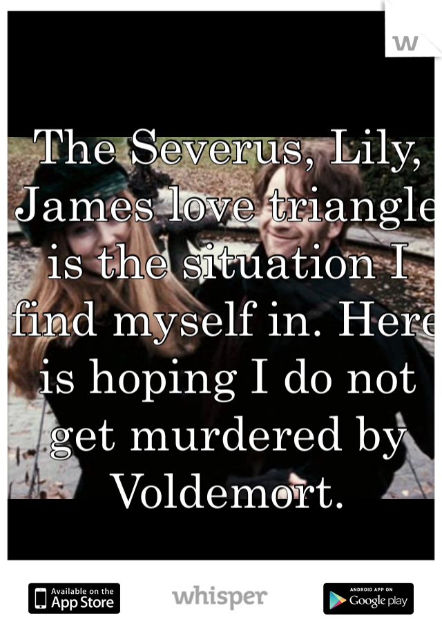 The Severus, Lily, James love triangle is the situation I find myself in. Here is hoping I do not get murdered by Voldemort.