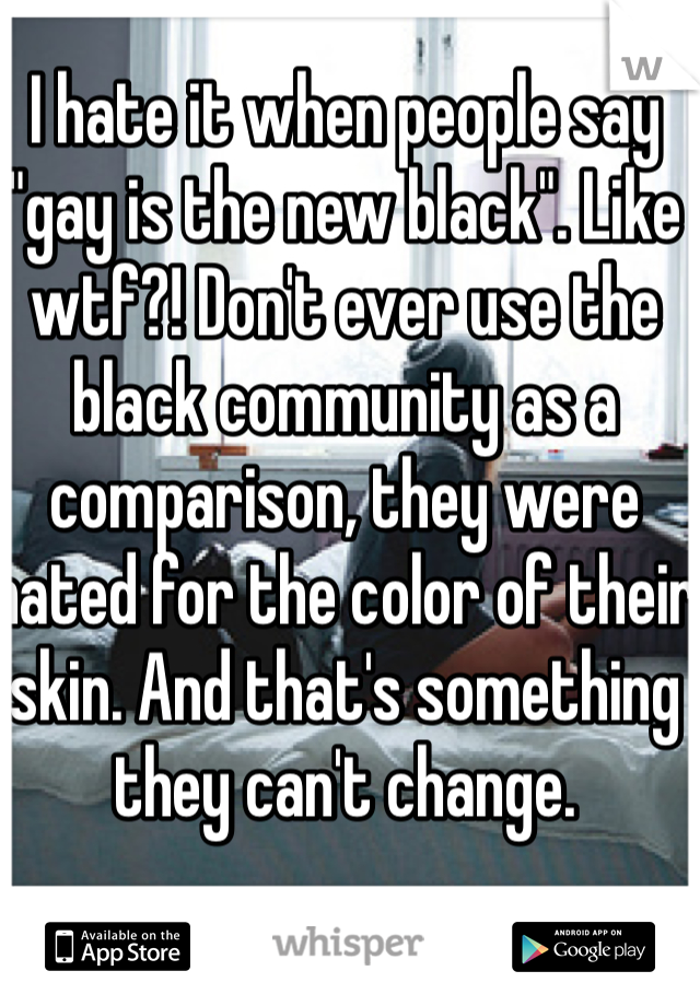 I hate it when people say "gay is the new black". Like wtf?! Don't ever use the black community as a  comparison, they were hated for the color of their skin. And that's something they can't change. 