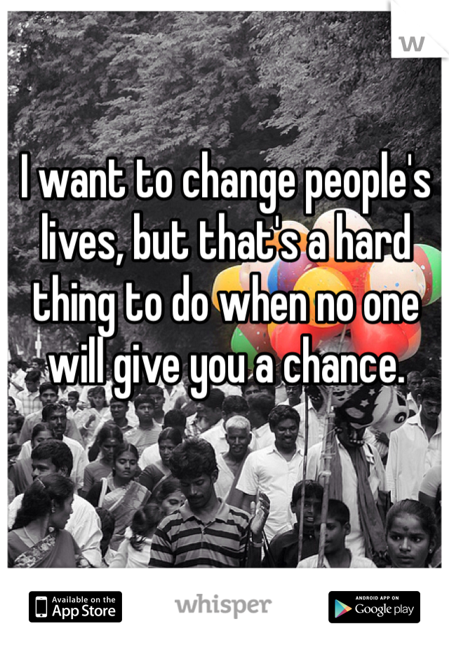 I want to change people's lives, but that's a hard thing to do when no one will give you a chance. 