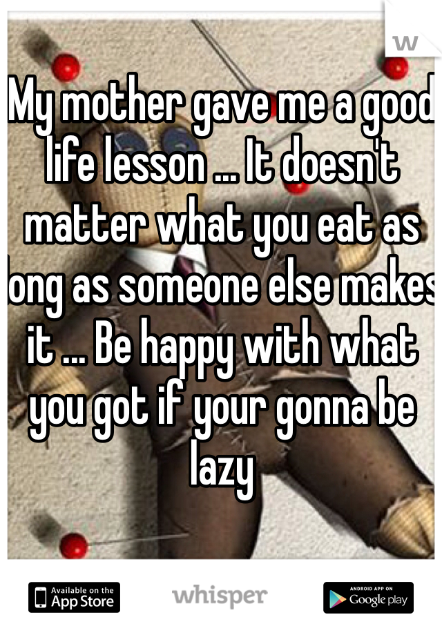 My mother gave me a good life lesson ... It doesn't matter what you eat as long as someone else makes it ... Be happy with what you got if your gonna be lazy 