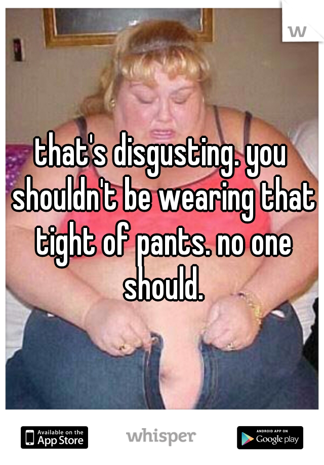 that's disgusting. you shouldn't be wearing that tight of pants. no one should.