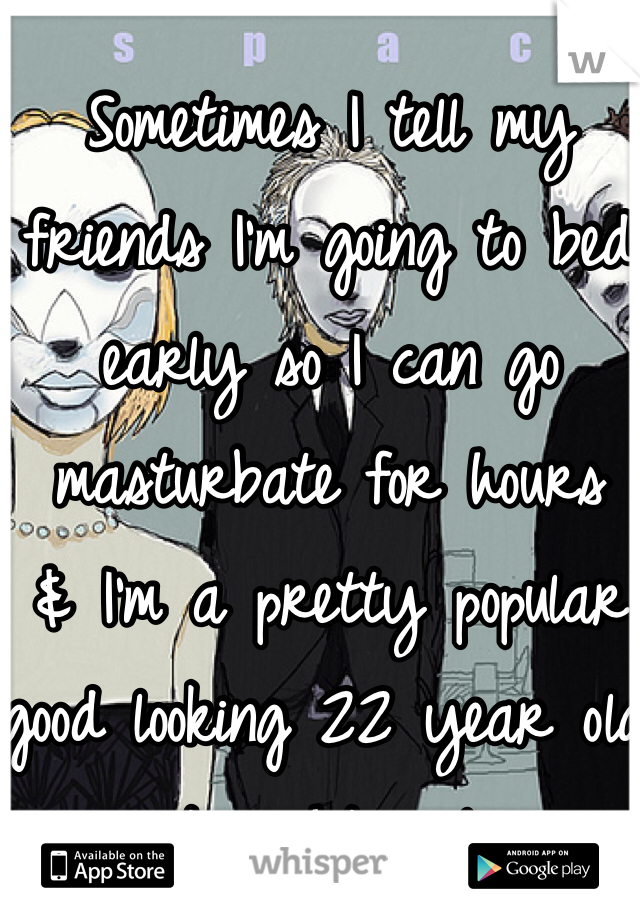 Sometimes I tell my friends I'm going to bed early so I can go masturbate for hours 
& I'm a pretty popular good looking 22 year old straight male.