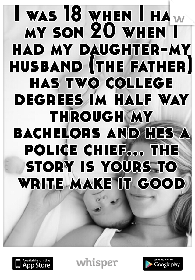 I was 18 when I had my son 20 when I had my daughter-my husband (the father) has two college degrees im half way through my bachelors and hes a police chief... the story is yours to write make it good