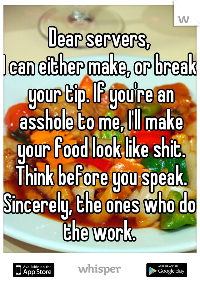 Dear servers,
I can either make, or break your tip. If you're an asshole to me, I'll make your food look like shit. Think before you speak.
Sincerely, the ones who do the work. 