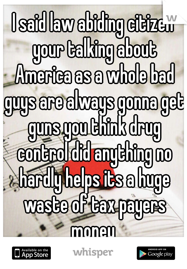 I said law abiding citizen your talking about America as a whole bad guys are always gonna get guns you think drug control did anything no hardly helps its a huge waste of tax payers money 