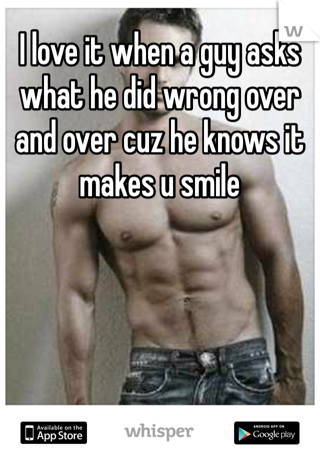 I love it when a guy asks what he did wrong over and over cuz he knows it makes u smile 