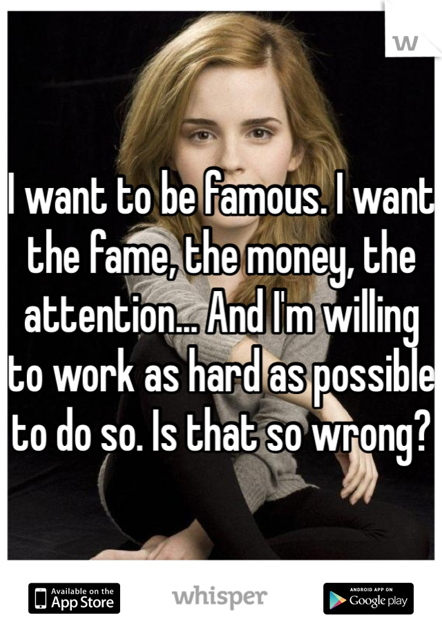 I want to be famous. I want the fame, the money, the attention... And I'm willing to work as hard as possible to do so. Is that so wrong?