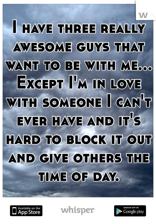 I have three really awesome guys that want to be with me... Except I'm in love with someone I can't ever have and it's hard to block it out and give others the time of day.