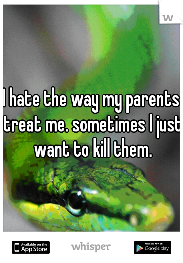 I hate the way my parents treat me. sometimes I just want to kill them.