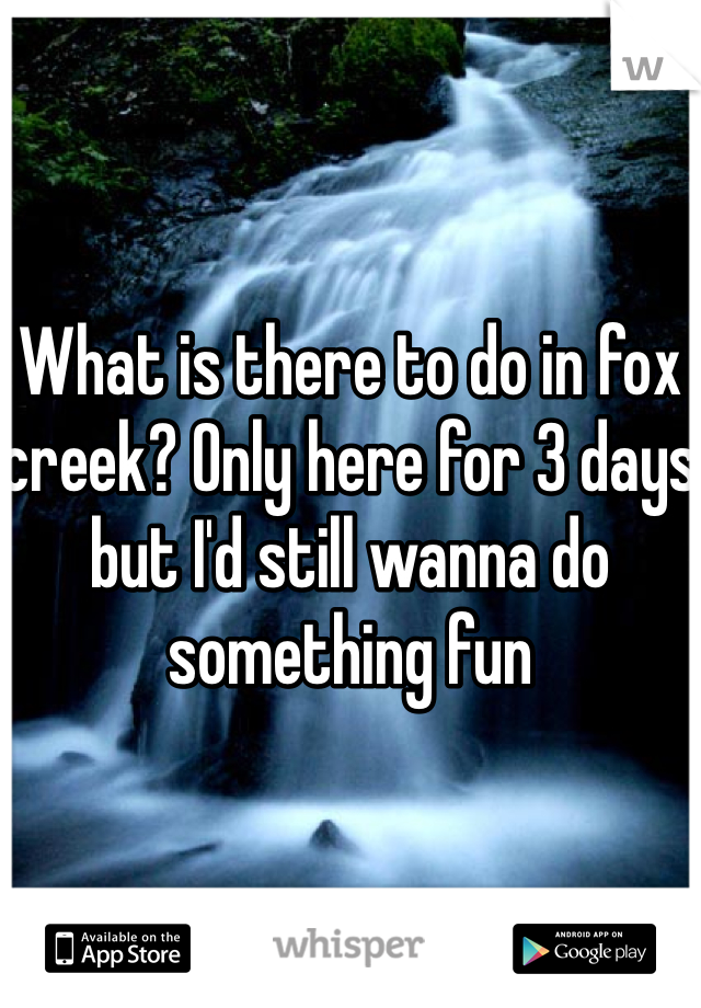 What is there to do in fox creek? Only here for 3 days but I'd still wanna do something fun