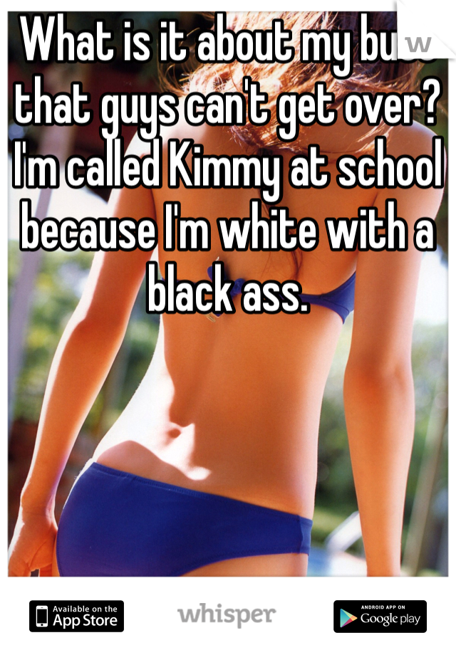 What is it about my butt that guys can't get over? I'm called Kimmy at school because I'm white with a black ass. 