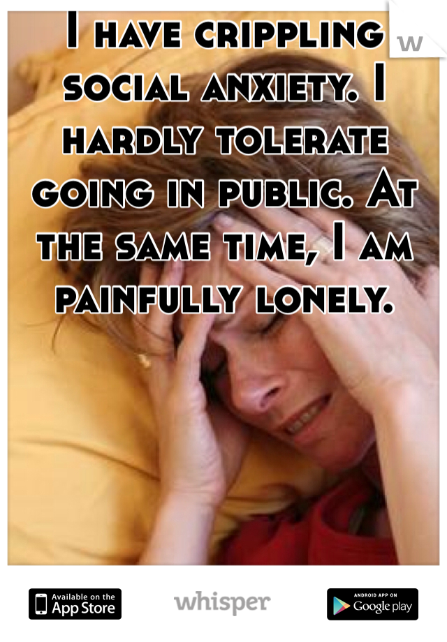 I have crippling social anxiety. I hardly tolerate going in public. At the same time, I am painfully lonely. 