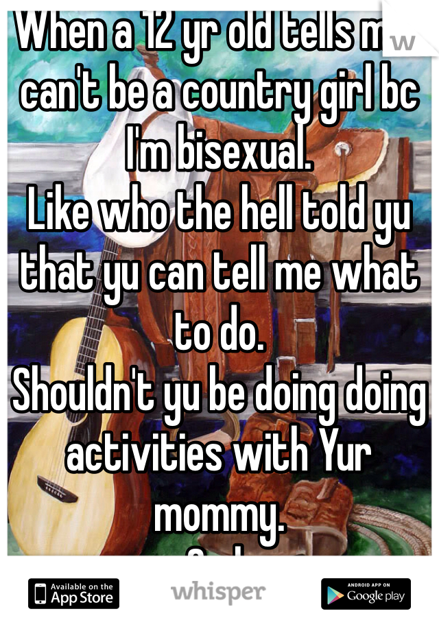When a 12 yr old tells me I can't be a country girl bc I'm bisexual. 
Like who the hell told yu that yu can tell me what to do. 
Shouldn't yu be doing doing activities with Yur mommy. 
Smh 