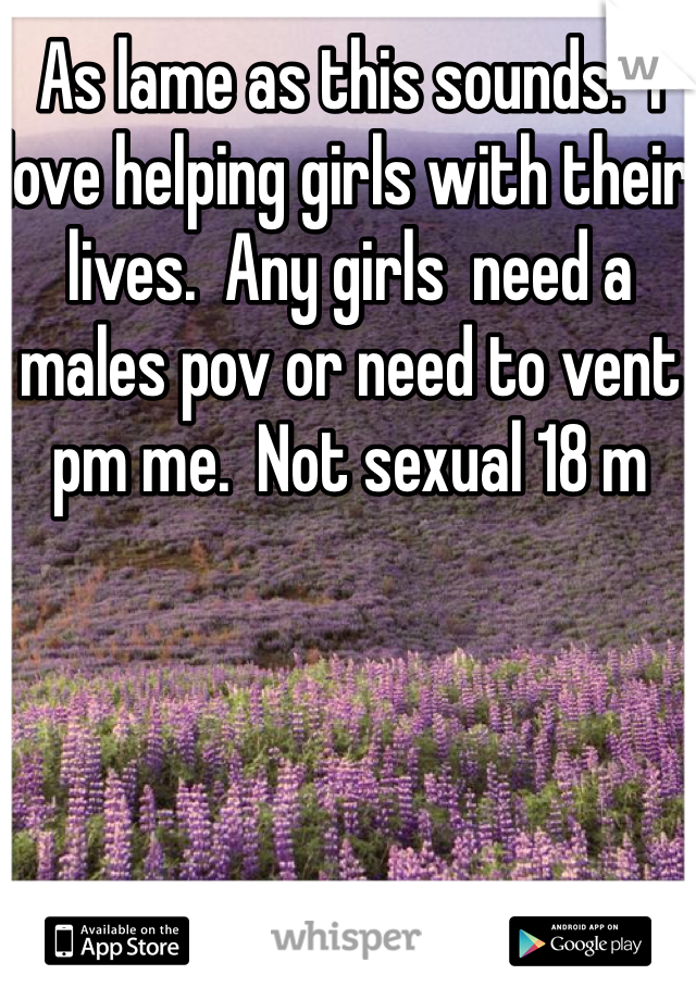 As lame as this sounds.  I love helping girls with their lives.  Any girls  need a males pov or need to vent  pm me.  Not sexual 18 m 