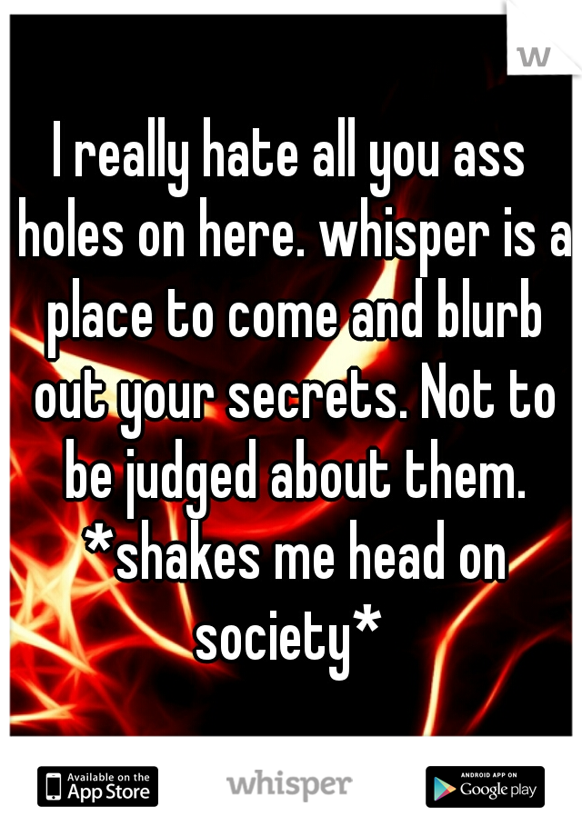 I really hate all you ass holes on here. whisper is a place to come and blurb out your secrets. Not to be judged about them. *shakes me head on society* 