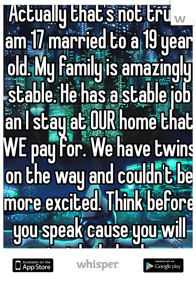 Actually that's not true. I am 17 married to a 19 year old. My family is amazingly stable. He has a stable job an I stay at OUR home that WE pay for. We have twins on the way and couldn't be more excited. Think before you speak cause you will just look dumb. 