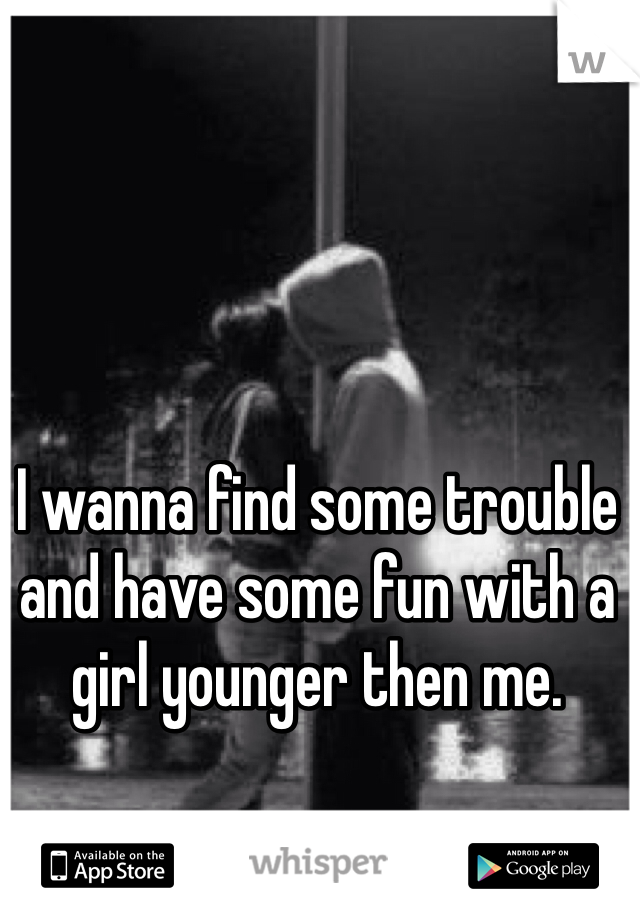 I wanna find some trouble and have some fun with a girl younger then me. 

I'm a guy 