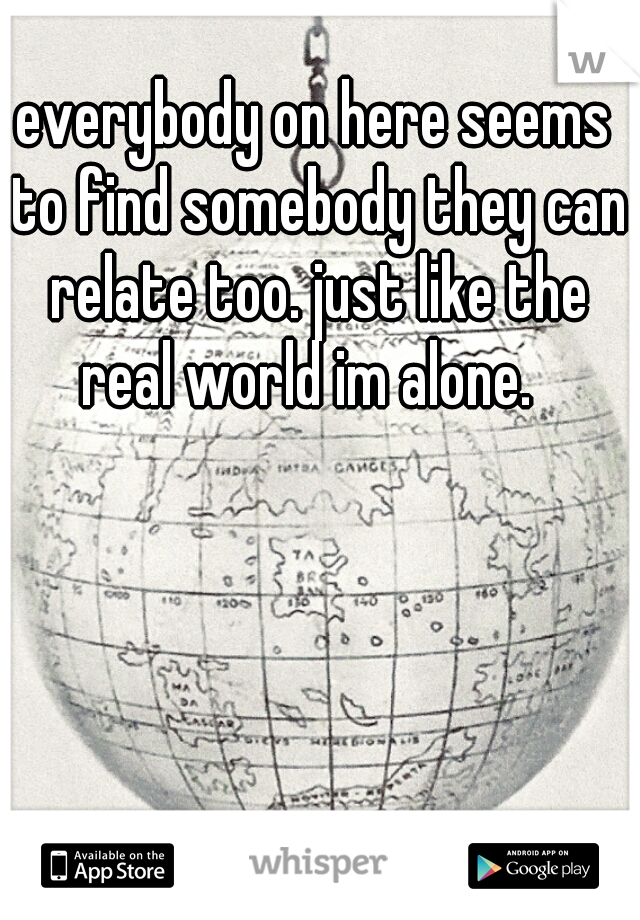 everybody on here seems to find somebody they can relate too. just like the real world im alone.  