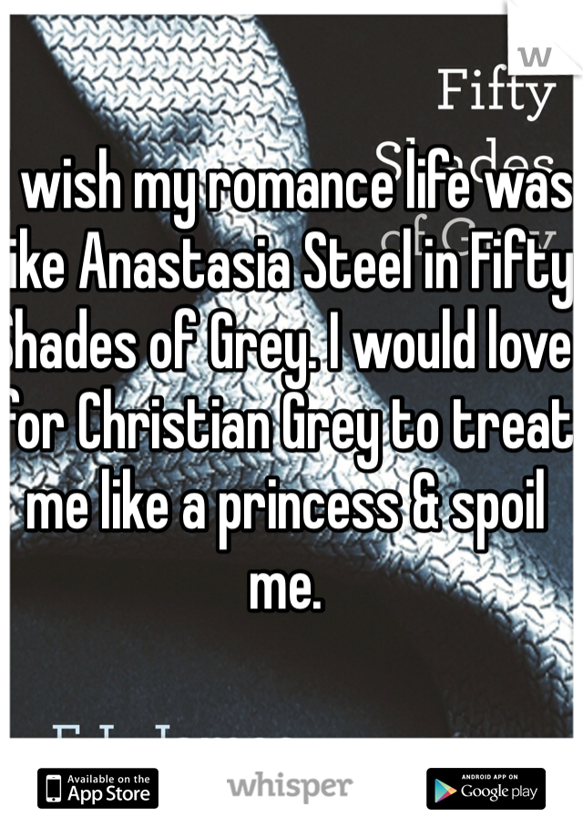 I wish my romance life was like Anastasia Steel in Fifty Shades of Grey. I would love for Christian Grey to treat me like a princess & spoil me.  