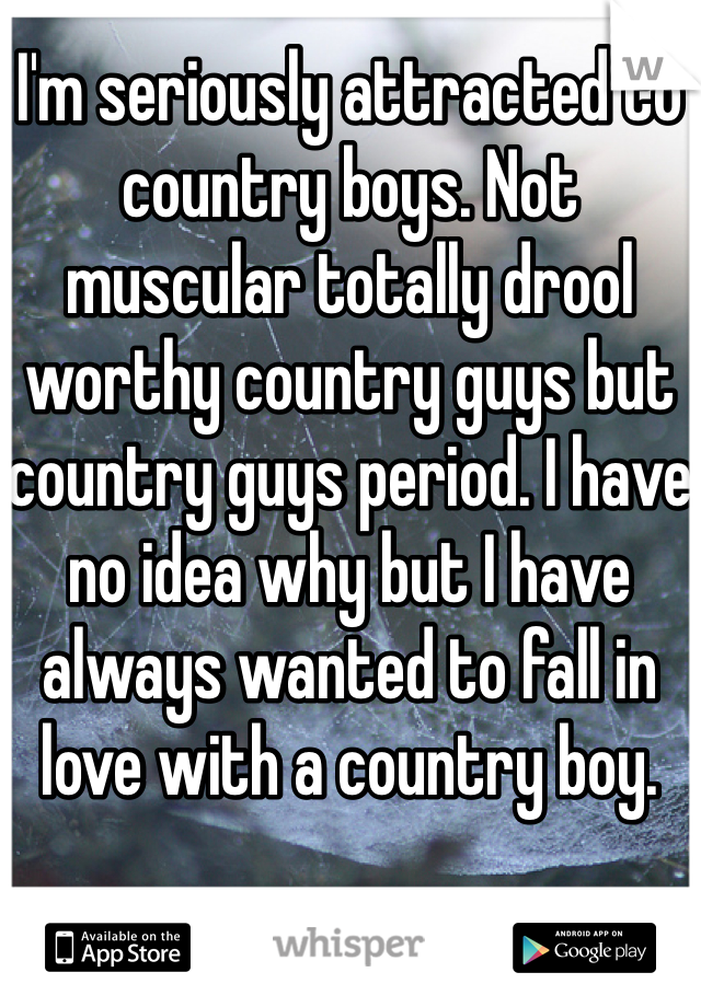 I'm seriously attracted to country boys. Not muscular totally drool worthy country guys but country guys period. I have no idea why but I have always wanted to fall in love with a country boy. 