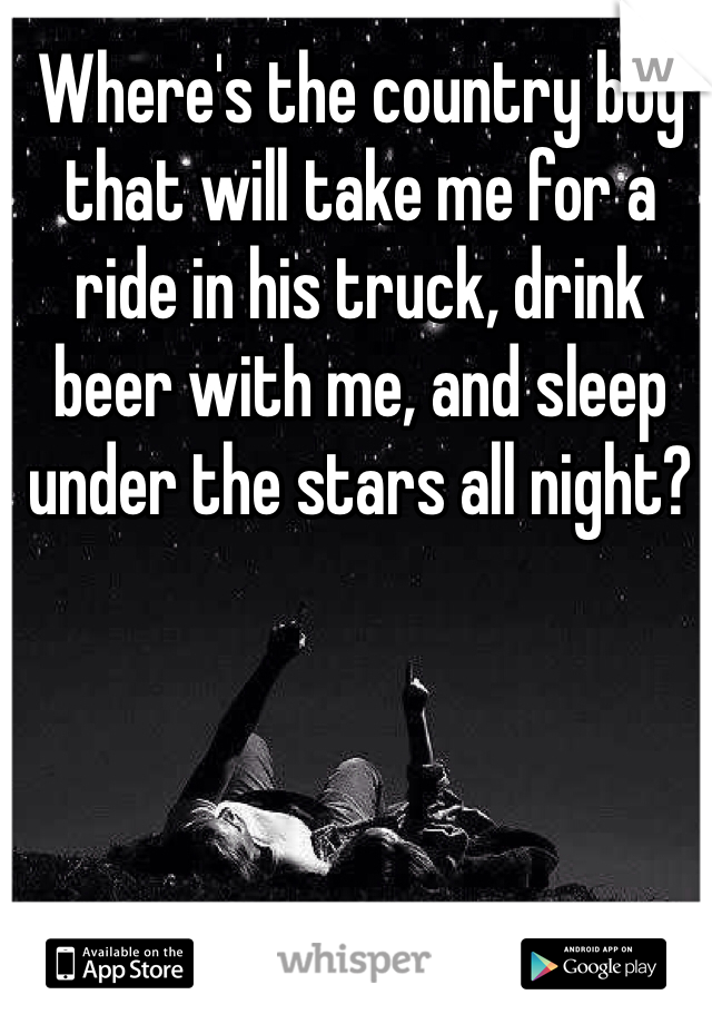 Where's the country boy that will take me for a ride in his truck, drink beer with me, and sleep under the stars all night? 